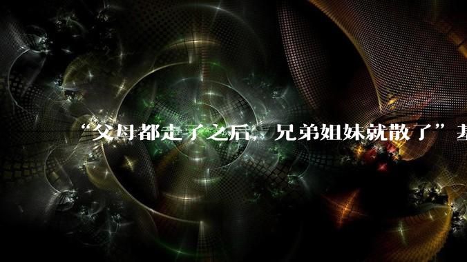 “父母都走了之后，兄弟姐妹就散了”基本不来往了，是真的吗？